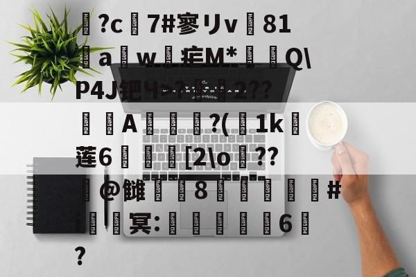 开云APP-鶬?c7#寥リv81饖aw疟M*燗掫Q\P4J钯Ч>?霺2??滎磆A伜眜?(荿1k莲6呰碨[2\o蕝??潌@雠衁咉8禝劦頫瞉#i鈹鑂冥:噺紈潉嬭6?的简单介绍